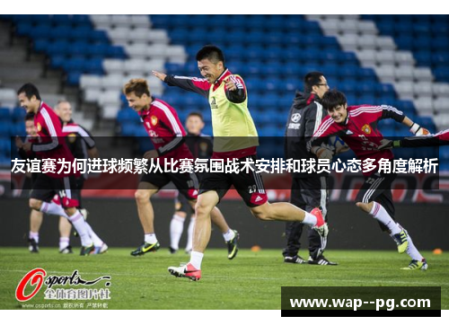 友谊赛为何进球频繁从比赛氛围战术安排和球员心态多角度解析