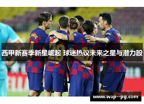 西甲新赛季新星崛起 球迷热议未来之星与潜力股 西甲新赛季新星崛起 球迷热议未来之星与潜力股