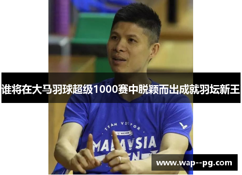 谁将在大马羽球超级1000赛中脱颖而出成就羽坛新王