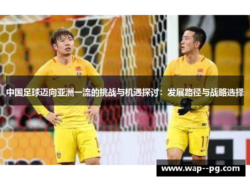 中国足球迈向亚洲一流的挑战与机遇探讨:发展路径与战略选择 中国足球迈向亚洲一流的挑战与机遇探讨:发展路径与战略选择