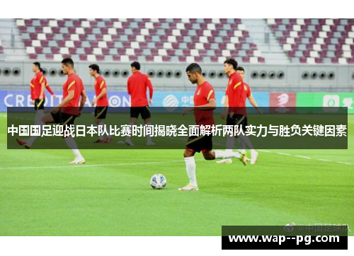 中国国足迎战日本队比赛时间揭晓全面解析两队实力与胜负关键因素 中国国足迎战日本队比赛时间揭晓全面解析两队实力与胜负关键因素