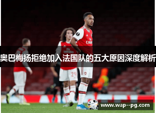 奥巴梅扬拒绝加入法国队的五大原因深度解析 奥巴梅扬拒绝加入法国队的五大原因深度解析