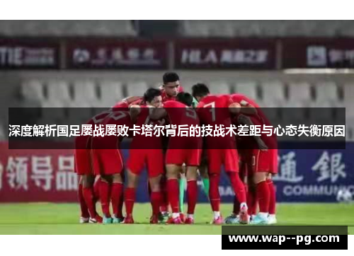 深度解析国足屡战屡败卡塔尔背后的技战术差距与心态失衡原因 深度解析国足屡战屡败卡塔尔背后的技战术差距与心态失衡原因