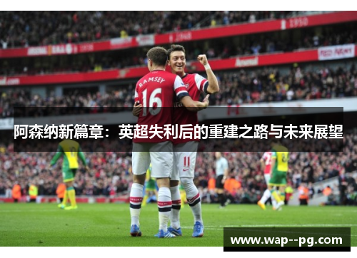 阿森纳新篇章:英超失利后的重建之路与未来展望 阿森纳新篇章:英超失利后的重建之路与未来展望