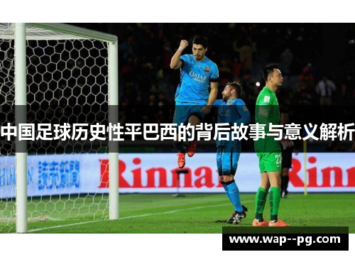 中国足球历史性平巴西的背后故事与意义解析 中国足球历史性平巴西的背后故事与意义解析