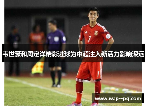 韦世豪和周定洋精彩进球为中超注入新活力影响深远