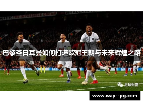 巴黎圣日耳曼如何打造欧冠王朝与未来辉煌之路