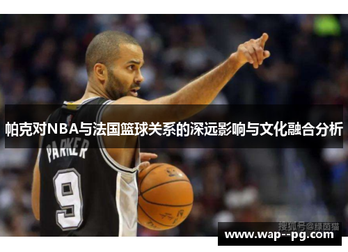 帕克对NBA与法国篮球关系的深远影响与文化融合分析