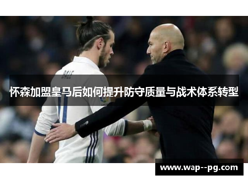 怀森加盟皇马后如何提升防守质量与战术体系转型