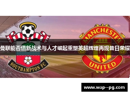 曼联能否借新战术与人才崛起重塑英超辉煌再现昔日荣耀