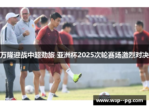 万隆迎战中超劲旅 亚洲杯2025次轮赛场激烈对决