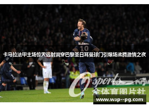 卡马拉法甲主场惊天远射洞穿巴黎圣日耳曼球门引爆场沸腾激情之夜