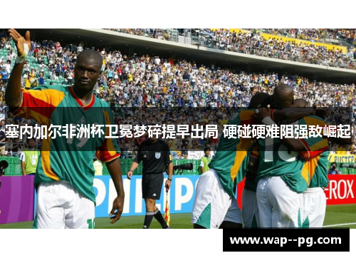 塞内加尔非洲杯卫冕梦碎提早出局 硬碰硬难阻强敌崛起 塞内加尔非洲杯卫冕梦碎提早出局 硬碰硬难阻强敌崛起