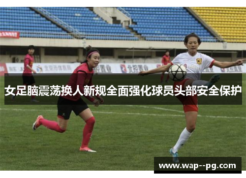 女足脑震荡换人新规全面强化球员头部安全保护
