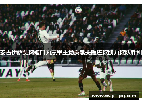 安古伊萨头球破门为意甲主场贡献关键进球助力球队胜利 安古伊萨头球破门为意甲主场贡献关键进球助力球队胜利