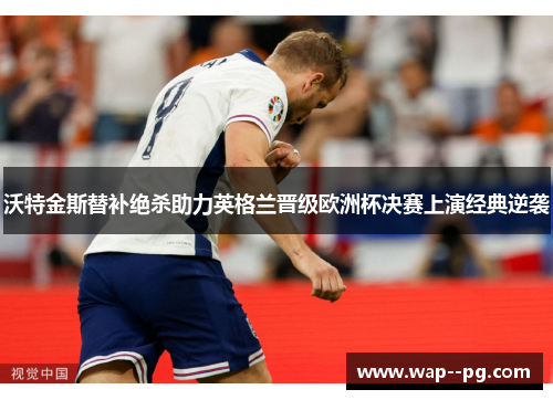 沃特金斯替补绝杀助力英格兰晋级欧洲杯决赛上演经典逆袭