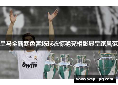 皇马全新紫色客场球衣惊艳亮相彰显皇家风范