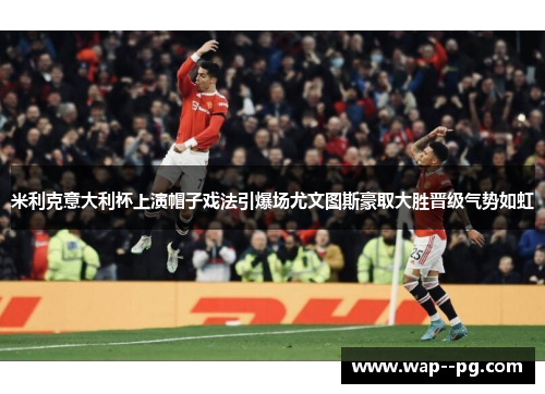米利克意大利杯上演帽子戏法引爆场尤文图斯豪取大胜晋级气势如虹