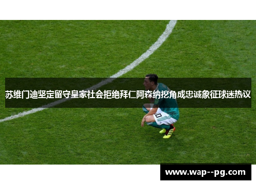苏维门迪坚定留守皇家社会拒绝拜仁阿森纳挖角成忠诚象征球迷热议