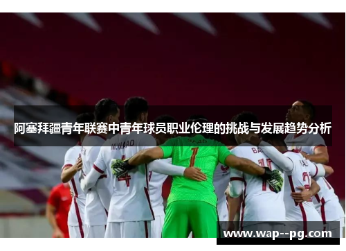 阿塞拜疆青年联赛中青年球员职业伦理的挑战与发展趋势分析