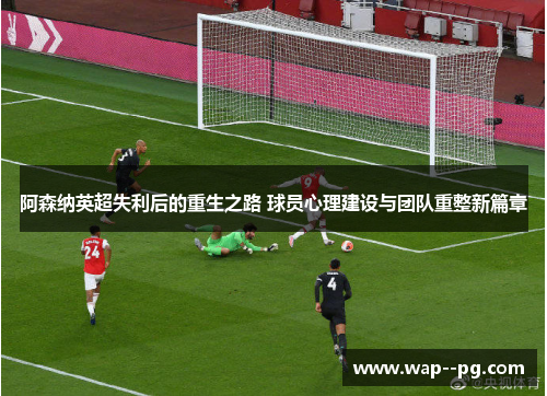 阿森纳英超失利后的重生之路 球员心理建设与团队重整新篇章