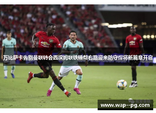 万比萨卡告别曼联转会西汉姆联铁锤帮右路迎来防守悍将新篇章开启