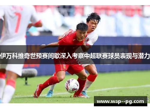 伊万科维奇世预赛间歇深入考察中超联赛球员表现与潜力