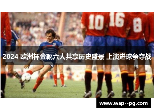 2024 欧洲杯金靴六人共享历史盛景 上演进球争夺战 2024 欧洲杯金靴六人共享历史盛景 上演进球争夺战