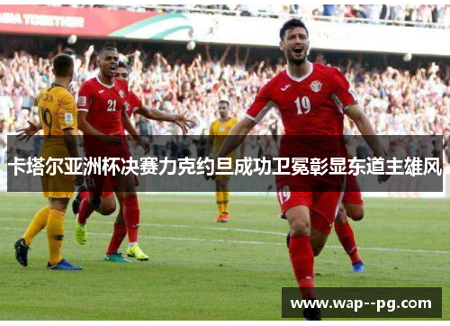 卡塔尔亚洲杯决赛力克约旦成功卫冕彰显东道主雄风