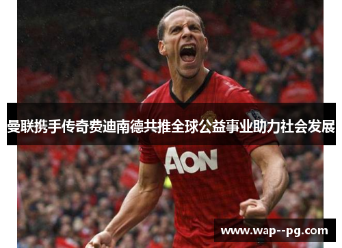 曼联携手传奇费迪南德共推全球公益事业助力社会发展 曼联携手传奇费迪南德共推全球公益事业助力社会发展