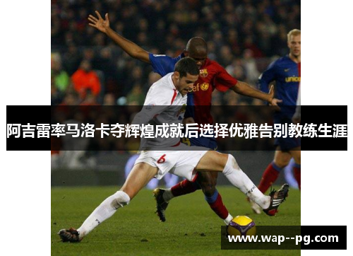 阿吉雷率马洛卡夺辉煌成就后选择优雅告别教练生涯 阿吉雷率马洛卡夺辉煌成就后选择优雅告别教练生涯